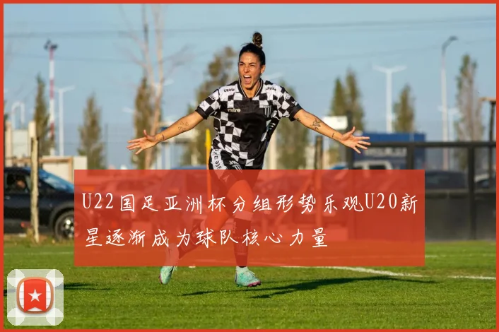 U22国足亚洲杯分组形势乐观U20新星逐渐成为球队核心力量