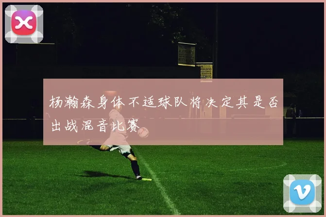 杨瀚森身体不适球队将决定其是否出战混音比赛