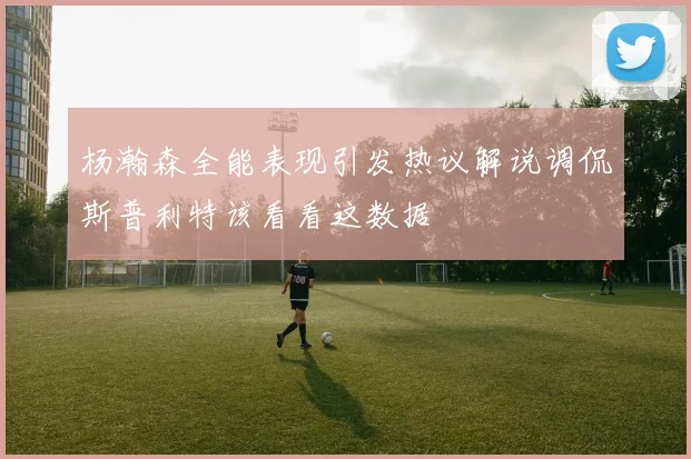 杨瀚森全能表现引发热议解说调侃斯普利特该看看这数据