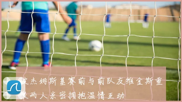 波杰姆斯基赛前与前队友维金斯重聚两人亲密拥抱温情互动