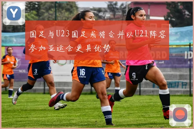 国足与U23国足或将合并以U21阵容参加亚运会更具优势