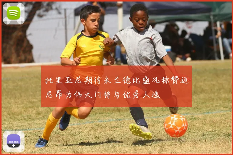 托里亚尼期待米兰德比盛况称赞迈尼昂为伟大门将与优秀人选