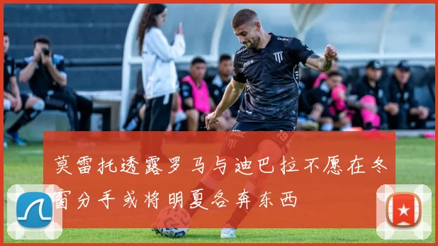 莫雷托透露罗马与迪巴拉不愿在冬窗分手或将明夏各奔东西