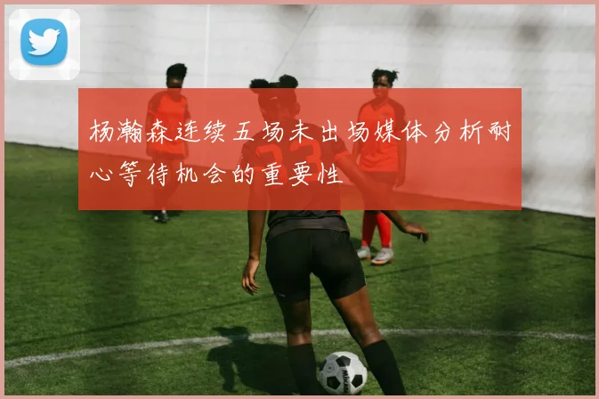 杨瀚森连续五场未出场媒体分析耐心等待机会的重要性