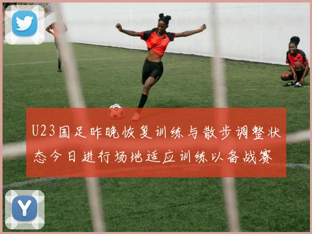 U23国足昨晚恢复训练与散步调整状态今日进行场地适应训练以备战赛事