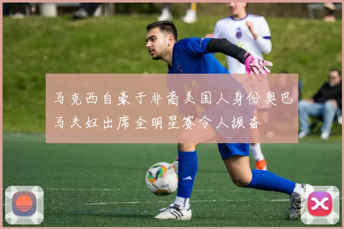 马克西自豪于非裔美国人身份奥巴马夫妇出席全明星赛令人振奋