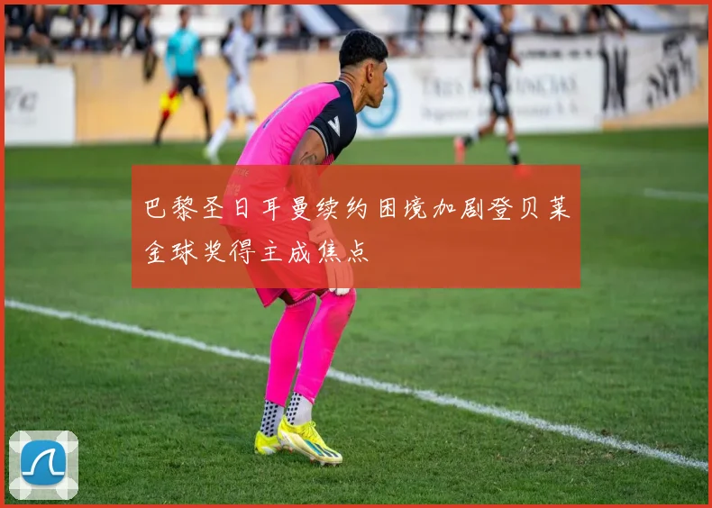 巴黎圣日耳曼续约困境加剧登贝莱金球奖得主成焦点
