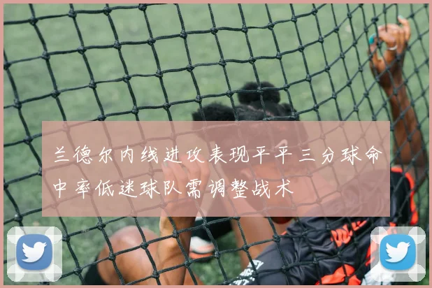 兰德尔内线进攻表现平平三分球命中率低迷球队需调整战术