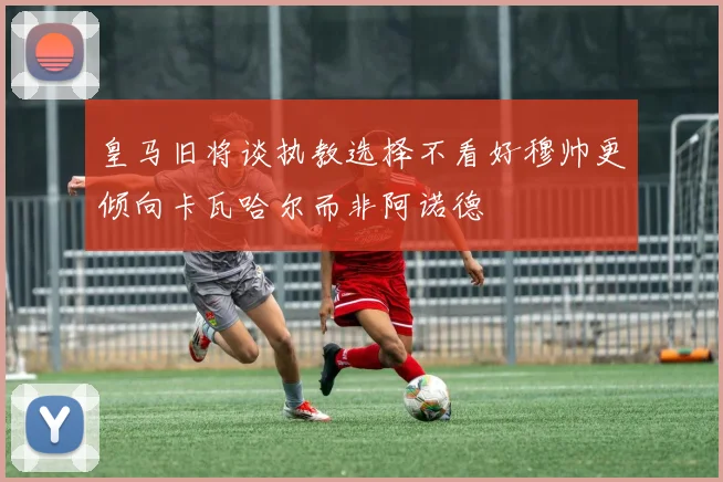 皇马旧将谈执教选择不看好穆帅更倾向卡瓦哈尔而非阿诺德