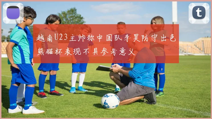 越南U23主帅称中国队李昊防守出色熊猫杯表现不具参考意义
