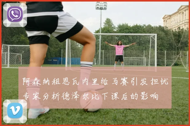 阿森纳租恩瓦内里给马赛引发担忧专家分析德泽尔比下课后的影响